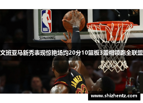 文班亚马新秀表现惊艳场均20分10篮板3盖帽领跑全联盟