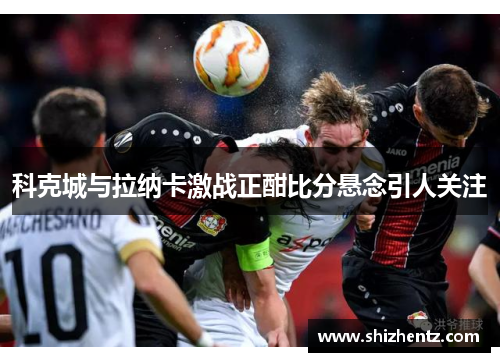 科克城与拉纳卡激战正酣比分悬念引人关注