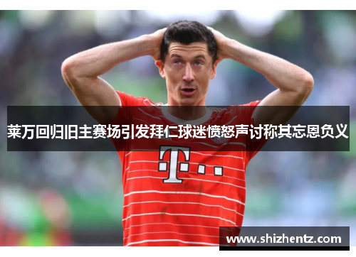 莱万回归旧主赛场引发拜仁球迷愤怒声讨称其忘恩负义